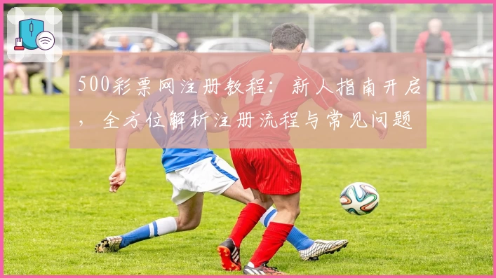 500彩票网注册教程：新人指南开启，全方位解析注册流程与常见问题