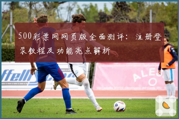 500彩票网网页版全面测评：注册登录教程及功能亮点解析
