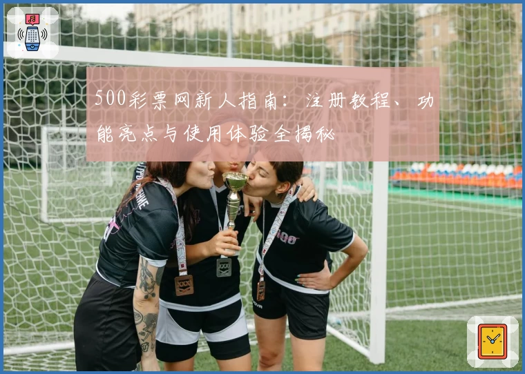 500彩票网新人指南：注册教程、功能亮点与使用体验全揭秘