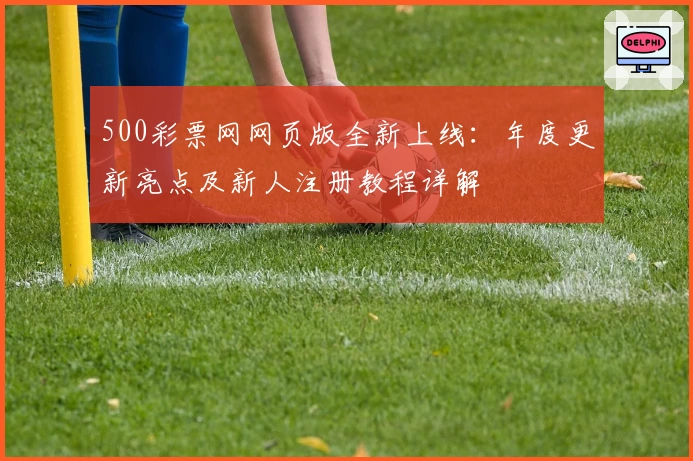 500彩票网网页版全新上线：年度更新亮点及新人注册教程详解