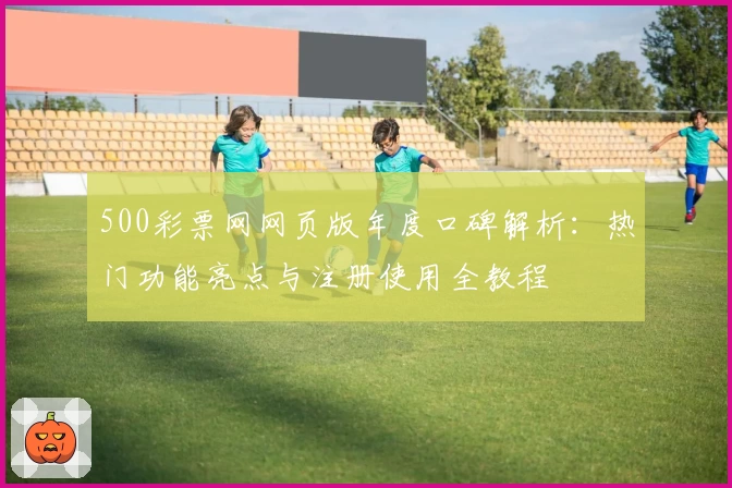 500彩票网网页版年度口碑解析：热门功能亮点与注册使用全教程