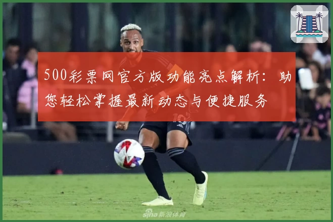 500彩票网官方版功能亮点解析：助您轻松掌握最新动态与便捷服务