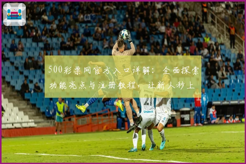 500彩票网官方入口详解:全面探索功能亮点与注册教程,让新人秒上手