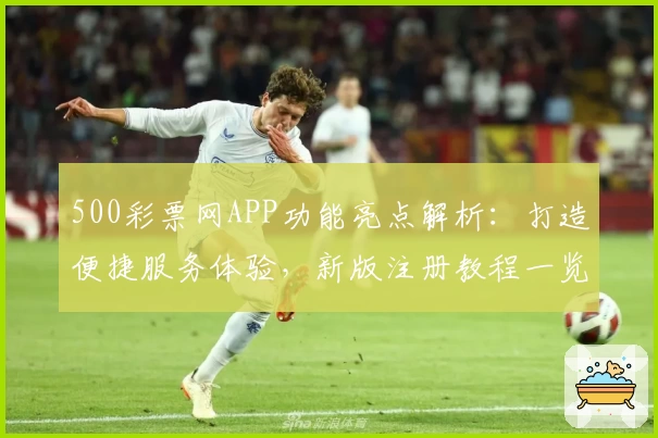 500彩票网APP功能亮点解析：打造便捷服务体验，新版注册教程一览