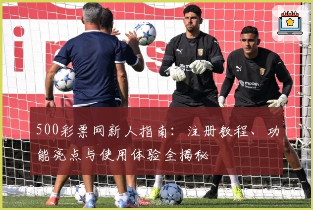 500彩票网新人指南：注册教程、功能亮点与使用体验全揭秘