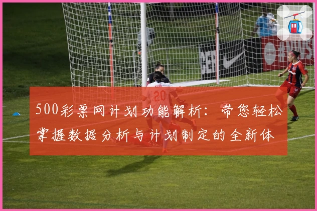 500彩票网计划功能解析：带您轻松掌握数据分析与计划制定的全新体验