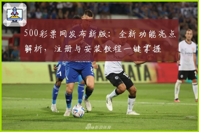 500彩票网发布新版：全新功能亮点解析，注册与安装教程一键掌握