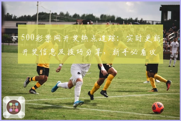 500彩票网开奖热点追踪：实时更新开奖信息及技巧分享，新手必看攻略