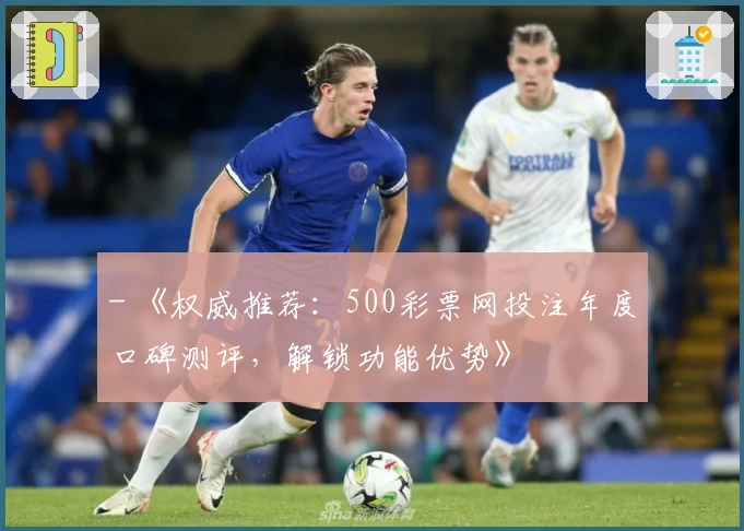 - 《权威推荐：500彩票网投注年度口碑测评，解锁功能优势》