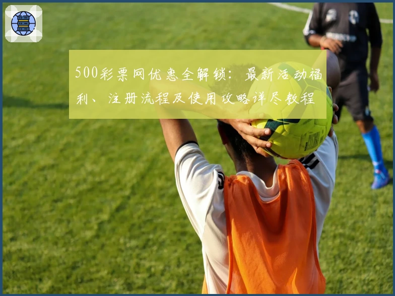500彩票网优惠全解锁：最新活动福利、注册流程及使用攻略详尽教程