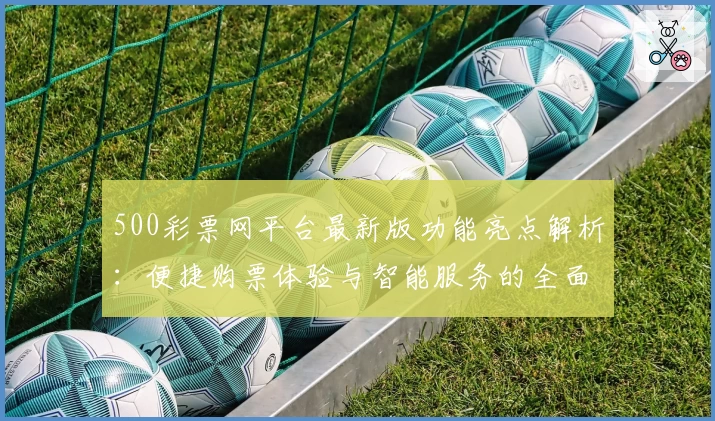 500彩票网平台最新版功能亮点解析：便捷购票体验与智能服务的全面升级