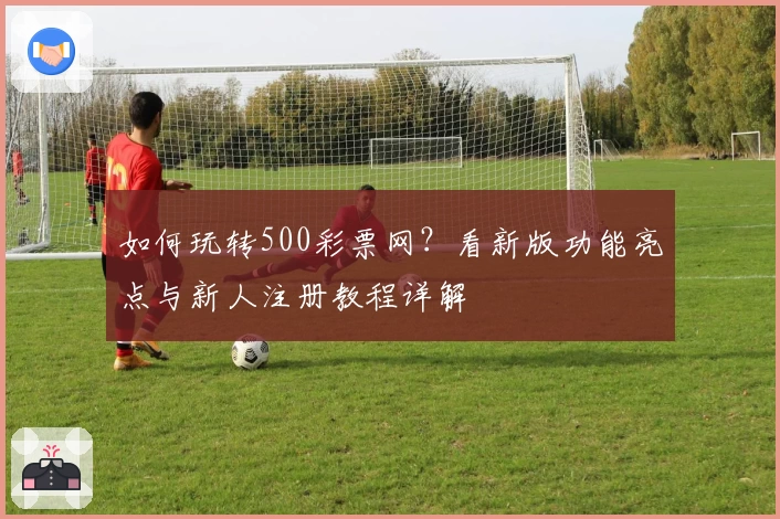 如何玩转500彩票网？看新版功能亮点与新人注册教程详解