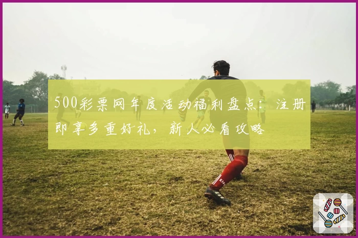 500彩票网年度活动福利盘点：注册即享多重好礼，新人必看攻略