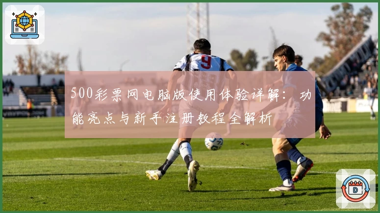 500彩票网电脑版使用体验详解：功能亮点与新手注册教程全解析