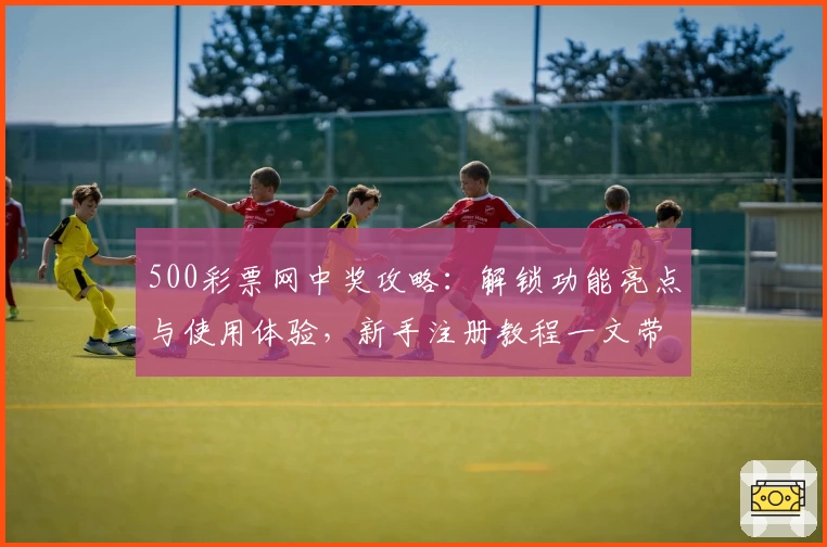 500彩票网中奖攻略：解锁功能亮点与使用体验，新手注册教程一文带你快速上手
